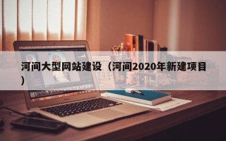 安阳河间大型网站建设（河间2020年新建项目）
