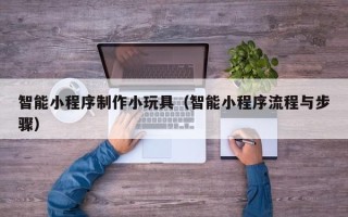 安阳智能小程序制作小玩具（智能小程序流程与步骤）