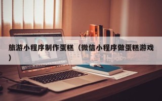 安阳旅游小程序制作蛋糕（微信小程序做蛋糕游戏）